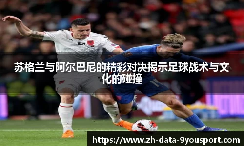苏格兰与阿尔巴尼的精彩对决揭示足球战术与文化的碰撞